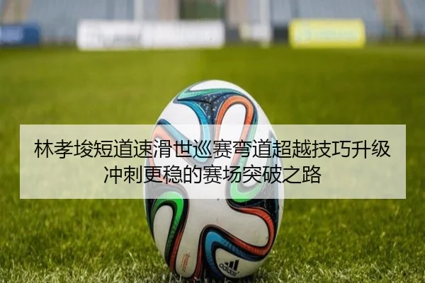 林孝埈短道速滑世巡赛弯道超越技巧升级冲刺更稳的赛场突破之路